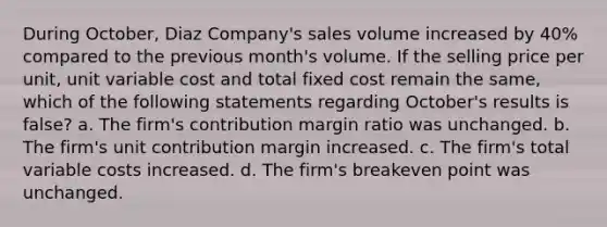 During October, Diaz Company's sales volume increased by 40% compared to the previous month's volume. If the selling price per unit, unit variable cost and total fixed cost remain the same, which of the following statements regarding October's results is false? a. The firm's contribution margin ratio was unchanged. b. The firm's unit contribution margin increased. c. The firm's total variable costs increased. d. The firm's breakeven point was unchanged.