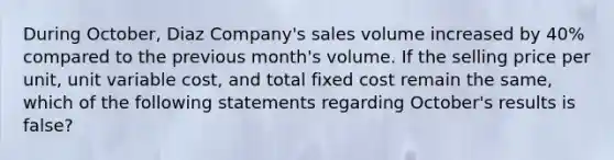 During October, Diaz Company's sales volume increased by 40% compared to the previous month's volume. If the selling price per unit, unit variable cost, and total fixed cost remain the same, which of the following statements regarding October's results is false?