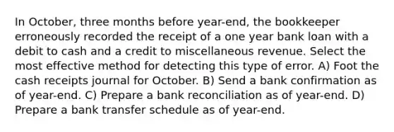 In October, three months before year-end, the bookkeeper erroneously recorded the receipt of a one year bank loan with a debit to cash and a credit to miscellaneous revenue. Select the most effective method for detecting this type of error. A) Foot the cash receipts journal for October. B) Send a bank confirmation as of year-end. C) Prepare a bank reconciliation as of year-end. D) Prepare a bank transfer schedule as of year-end.