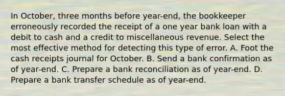 In October, three months before year-end, the bookkeeper erroneously recorded the receipt of a one year bank loan with a debit to cash and a credit to miscellaneous revenue. Select the most effective method for detecting this type of error. A. Foot the cash receipts journal for October. B. Send a bank confirmation as of year-end. C. Prepare a bank reconciliation as of year-end. D. Prepare a bank transfer schedule as of year-end.