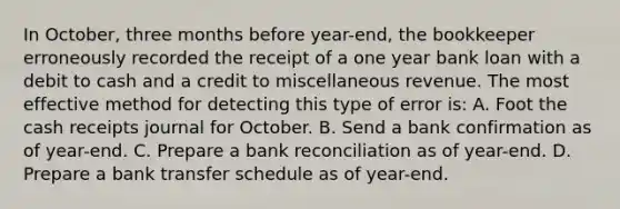 In October, three months before year-end, the bookkeeper erroneously recorded the receipt of a one year bank loan with a debit to cash and a credit to miscellaneous revenue. The most effective method for detecting this type of error is: A. Foot the cash receipts journal for October. B. Send a bank confirmation as of year-end. C. Prepare a bank reconciliation as of year-end. D. Prepare a bank transfer schedule as of year-end.