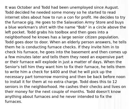 It was October and Todd had been unemployed since August. Todd decided he needed some money so he started to read internet sites about how to run a con for profit. He decides to try the furnace gig. He goes to the Salavation Army Store and buys a blue workman's shirt with the name "Bob" in a circle above the left pocket. Todd grabs his toolbox and then goes into a neighborhood he knows has a large senior citizen population. Todd goes door to door. When an elderly person answers, he tells them he is conducting furnace checks. If they invite him in to check his furnace, he goes into the basement and then comes up a few minutes later and tells them they need an expensive part or their furnace will explode in just a matter of days. When the Senior's tell him they want him to fix their furnace, he tells them to write him a check for 400 and that he will pick up the necessary part tomorrow morning and then be back before noon to install it for them at no extra charge. Todd does this to 12 seniors in the neighborhood. He cashes their checks and lives on their money for the next couple of months. Todd doesn't know anything about furnaces and he never intended to fix the furnaces.