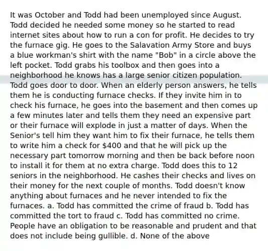 It was October and Todd had been unemployed since August. Todd decided he needed some money so he started to read internet sites about how to run a con for profit. He decides to try the furnace gig. He goes to the Salavation Army Store and buys a blue workman's shirt with the name "Bob" in a circle above the left pocket. Todd grabs his toolbox and then goes into a neighborhood he knows has a large senior citizen population. Todd goes door to door. When an elderly person answers, he tells them he is conducting furnace checks. If they invite him in to check his furnace, he goes into the basement and then comes up a few minutes later and tells them they need an expensive part or their furnace will explode in just a matter of days. When the Senior's tell him they want him to fix their furnace, he tells them to write him a check for 400 and that he will pick up the necessary part tomorrow morning and then be back before noon to install it for them at no extra charge. Todd does this to 12 seniors in the neighborhood. He cashes their checks and lives on their money for the next couple of months. Todd doesn't know anything about furnaces and he never intended to fix the furnaces. a. Todd has committed the crime of fraud b. Todd has committed the tort to fraud c. Todd has committed no crime. People have an obligation to be reasonable and prudent and that does not include being gullible. d. None of the above