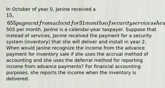 In October of year 0, Janine received a 15,655 payment from a client for 31 months of security services she will provide starting on December 1 of year 0. This amounts to505 per month. Janine is a calendar-year taxpayer. Suppose that instead of services, Janine received the payment for a security system (inventory) that she will deliver and install in year 2. When would Janine recognize the income from the advance payment for inventory sale if she uses the accrual method of accounting and she uses the deferral method for reporting income from advance payments? For financial accounting purposes, she reports the income when the inventory is delivered.