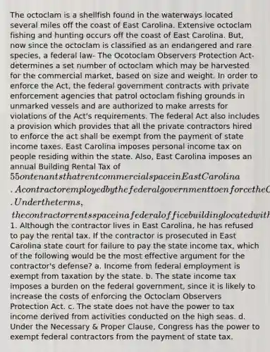 The octoclam is a shellfish found in the waterways located several miles off the coast of East Carolina. Extensive octoclam fishing and hunting occurs off the coast of East Carolina. But, now since the octoclam is classified as an endangered and rare species, a federal law- The Ocotoclam Observers Protection Act- determines a set number of octoclam which may be harvested for the commercial market, based on size and weight. In order to enforce the Act, the federal government contracts with private enforcement agencies that patrol octoclam fishing grounds in unmarked vessels and are authorized to make arrests for violations of the Act's requirements. The federal Act also includes a provision which provides that all the private contractors hired to enforce the act shall be exempt from the payment of state income taxes. East Carolina imposes personal income tax on people residing within the state. Also, East Carolina imposes an annual Building Rental Tax of 55 on tenants that rent commercial space in East Carolina. A contractor employed by the federal government to enforce the Octoclam Observers Protection Act derives his entire income from his contract. Under the terms, the contractor rents space in a federal office building located within East Carolina at the annual rate of1. Although the contractor lives in East Carolina, he has refused to pay the rental tax. If the contractor is prosecuted in East Carolina state court for failure to pay the state income tax, which of the following would be the most effective argument for the contractor's defense? a. Income from federal employment is exempt from taxation by the state. b. The state income tax imposes a burden on the federal government, since it is likely to increase the costs of enforcing the Octoclam Observers Protection Act. c. The state does not have the power to tax income derived from activities conducted on the high seas. d. Under the Necessary & Proper Clause, Congress has the power to exempt federal contractors from the payment of state tax.