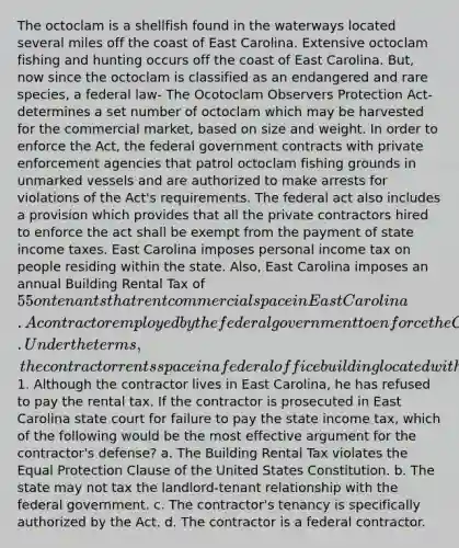 The octoclam is a shellfish found in the waterways located several miles off the coast of East Carolina. Extensive octoclam fishing and hunting occurs off the coast of East Carolina. But, now since the octoclam is classified as an endangered and rare species, a federal law- The Ocotoclam Observers Protection Act- determines a set number of octoclam which may be harvested for the commercial market, based on size and weight. In order to enforce the Act, the federal government contracts with private enforcement agencies that patrol octoclam fishing grounds in unmarked vessels and are authorized to make arrests for violations of the Act's requirements. The federal act also includes a provision which provides that all the private contractors hired to enforce the act shall be exempt from the payment of state income taxes. East Carolina imposes personal income tax on people residing within the state. Also, East Carolina imposes an annual Building Rental Tax of 55 on tenants that rent commercial space in East Carolina. A contractor employed by the federal government to enforce the Octoclam Observers Protection Act derives his entire income from his contract. Under the terms, the contractor rents space in a federal office building located within East Carolina at the annual rate of1. Although the contractor lives in East Carolina, he has refused to pay the rental tax. If the contractor is prosecuted in East Carolina state court for failure to pay the state income tax, which of the following would be the most effective argument for the contractor's defense? a. The Building Rental Tax violates the Equal Protection Clause of the United States Constitution. b. The state may not tax the landlord-tenant relationship with the federal government. c. The contractor's tenancy is specifically authorized by the Act. d. The contractor is a federal contractor.