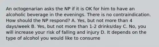 An octogenarian asks the NP if it is OK for him to have an alcoholic beverage in the evenings. There is no contraindication. How should the NP respond? A. Yes, but not <a href='https://www.questionai.com/knowledge/keWHlEPx42-more-than' class='anchor-knowledge'>more than</a> 4 days/week B. Yes, but not more than 1-2 drinks/day C. No, you will increase your risk of falling and injury D. It depends on the type of alcohol you would like to consume