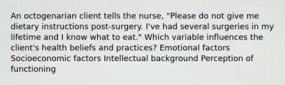 An octogenarian client tells the nurse, "Please do not give me dietary instructions post-surgery. I've had several surgeries in my lifetime and I know what to eat." Which variable influences the client's health beliefs and practices? Emotional factors Socioeconomic factors Intellectual background Perception of functioning