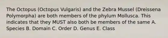 The Octopus (Octopus Vulgaris) and the Zebra Mussel (Dreissena Polymorpha) are both members of the phylum Mollusca. This indicates that they MUST also both be members of the same A. Species B. Domain C. Order D. Genus E. Class