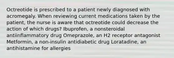 Octreotide is prescribed to a patient newly diagnosed with acromegaly. When reviewing current medications taken by the patient, the nurse is aware that octreotide could decrease the action of which drugs? Ibuprofen, a nonsteroidal antiinflammatory drug Omeprazole, an H2 receptor antagonist Metformin, a non-insulin antidiabetic drug Loratadine, an antihistamine for allergies