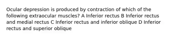 Ocular depression is produced by contraction of which of the following extraocular muscles? A Inferior rectus B Inferior rectus and medial rectus C Inferior rectus and inferior oblique D Inferior rectus and superior oblique