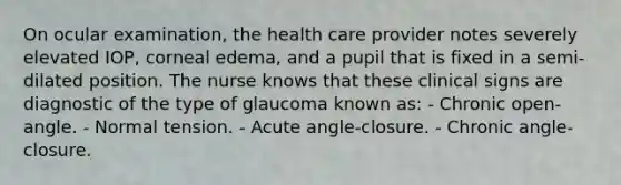 On ocular examination, the health care provider notes severely elevated IOP, corneal edema, and a pupil that is fixed in a semi-dilated position. The nurse knows that these clinical signs are diagnostic of the type of glaucoma known as: - Chronic open-angle. - Normal tension. - Acute angle-closure. - Chronic angle-closure.