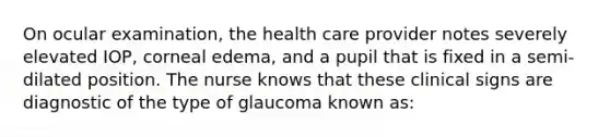 On ocular examination, the health care provider notes severely elevated IOP, corneal edema, and a pupil that is fixed in a semi-dilated position. The nurse knows that these clinical signs are diagnostic of the type of glaucoma known as: