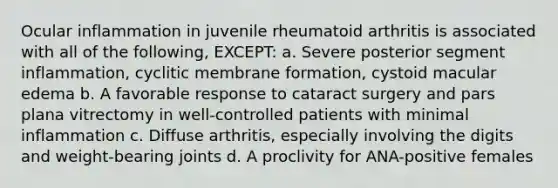 Ocular inflammation in juvenile rheumatoid arthritis is associated with all of the following, EXCEPT: a. Severe posterior segment inflammation, cyclitic membrane formation, cystoid macular edema b. A favorable response to cataract surgery and pars plana vitrectomy in well-controlled patients with minimal inflammation c. Diffuse arthritis, especially involving the digits and weight-bearing joints d. A proclivity for ANA-positive females