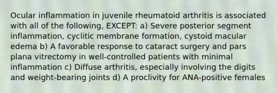 Ocular inflammation in juvenile rheumatoid arthritis is associated with all of the following, EXCEPT: a) Severe posterior segment inflammation, cyclitic membrane formation, cystoid macular edema b) A favorable response to cataract surgery and pars plana vitrectomy in well-controlled patients with minimal inflammation c) Diffuse arthritis, especially involving the digits and weight-bearing joints d) A proclivity for ANA-positive females