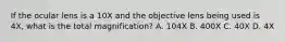 If the ocular lens is a 10X and the objective lens being used is 4X, what is the total magnification? A. 104X B. 400X C. 40X D. 4X