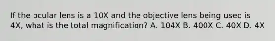 If the ocular lens is a 10X and the objective lens being used is 4X, what is the total magnification? A. 104X B. 400X C. 40X D. 4X