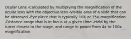 Ocular Lens -Calculated by multiplying the magnification of the ocular lens with the objective lens -Visible area of a slide that can be observed -Eye piece that is typically 10X or 15X magnification -Distance range that is in focus at a given time -Held by the turret closest to the stage, and range in power from 4x to 100x magnification