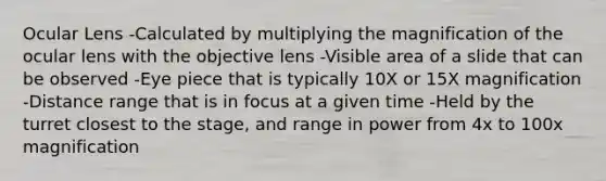 Ocular Lens -Calculated by multiplying the magnification of the ocular lens with the objective lens -Visible area of a slide that can be observed -Eye piece that is typically 10X or 15X magnification -Distance range that is in focus at a given time -Held by the turret closest to the stage, and range in power from 4x to 100x magnification