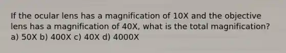 If the ocular lens has a magnification of 10X and the objective lens has a magnification of 40X, what is the total magnification? a) 50X b) 400X c) 40X d) 4000X