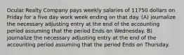 Ocular Realty Company pays weekly salaries of 11750 dollars on Friday for a five day work week ending on that day. (A) journalize the necessary adjusting entry at the end of the accounting period assuming that the period Ends on Wednesday. B) journalize the necessary adjusting entry at the end of the accounting period assuming that the period Ends on Thursday.