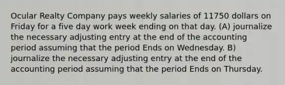 Ocular Realty Company pays weekly salaries of 11750 dollars on Friday for a five day work week ending on that day. (A) journalize the necessary adjusting entry at the end of the accounting period assuming that the period Ends on Wednesday. B) journalize the necessary adjusting entry at the end of the accounting period assuming that the period Ends on Thursday.