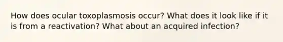 How does ocular toxoplasmosis occur? What does it look like if it is from a reactivation? What about an acquired infection?