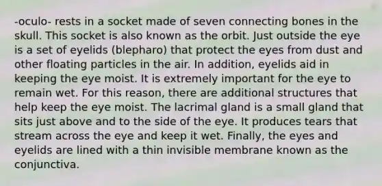 -oculo- rests in a socket made of seven connecting bones in the skull. This socket is also known as the orbit. Just outside the eye is a set of eyelids (blepharo) that protect the eyes from dust and other floating particles in the air. In addition, eyelids aid in keeping the eye moist. It is extremely important for the eye to remain wet. For this reason, there are additional structures that help keep the eye moist. The lacrimal gland is a small gland that sits just above and to the side of the eye. It produces tears that stream across the eye and keep it wet. Finally, the eyes and eyelids are lined with a thin invisible membrane known as the conjunctiva.