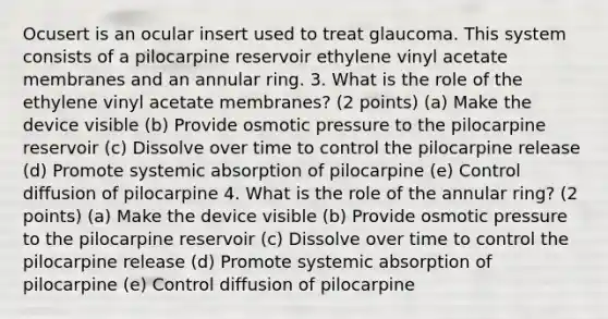 Ocusert is an ocular insert used to treat glaucoma. This system consists of a pilocarpine reservoir ethylene vinyl acetate membranes and an annular ring. 3. What is the role of the ethylene vinyl acetate membranes? (2 points) (a) Make the device visible (b) Provide osmotic pressure to the pilocarpine reservoir (c) Dissolve over time to control the pilocarpine release (d) Promote systemic absorption of pilocarpine (e) Control diffusion of pilocarpine 4. What is the role of the annular ring? (2 points) (a) Make the device visible (b) Provide osmotic pressure to the pilocarpine reservoir (c) Dissolve over time to control the pilocarpine release (d) Promote systemic absorption of pilocarpine (e) Control diffusion of pilocarpine