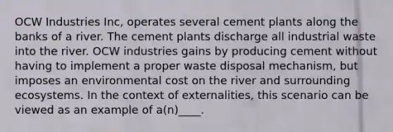 OCW Industries Inc, operates several cement plants along the banks of a river. The cement plants discharge all industrial waste into the river. OCW industries gains by producing cement without having to implement a proper waste disposal mechanism, but imposes an environmental cost on the river and surrounding ecosystems. In the context of externalities, this scenario can be viewed as an example of a(n)____.