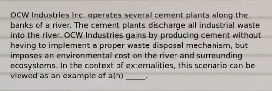 OCW Industries Inc. operates several cement plants along the banks of a river. The cement plants discharge all industrial waste into the river. OCW Industries gains by producing cement without having to implement a proper waste disposal mechanism, but imposes an environmental cost on the river and surrounding ecosystems. In the context of externalities, this scenario can be viewed as an example of a(n) _____.