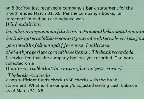 od 5.3b: You just received a company's bank statement for the month ended March 31, X8. Per the company's books, its unreconciled ending cash balance was 105. In addition, based on a comparison of the transactions on the bank statement and the company's books, including its cash disbursement journal and its cash receipts journal, you noted the following differences. In all cases, the bank properly recorded these items: The bank recorded a2 service fee that the company has not yet recorded. The bank collected on a 10 note receivable that the company has not yet recorded. The bank returned a2 non sufficient funds check (NSF check) with the bank statement. What is the company's adjusted ending cash balance as of March 31, X8.