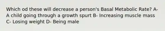 Which od these will decrease a person's Basal Metabolic Rate? A- A child going through a growth spurt B- Increasing muscle mass C- Losing weight D- Being male