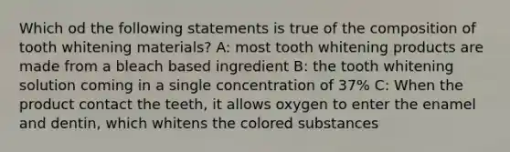 Which od the following statements is true of the composition of tooth whitening materials? A: most tooth whitening products are made from a bleach based ingredient B: the tooth whitening solution coming in a single concentration of 37% C: When the product contact the teeth, it allows oxygen to enter the enamel and dentin, which whitens the colored substances