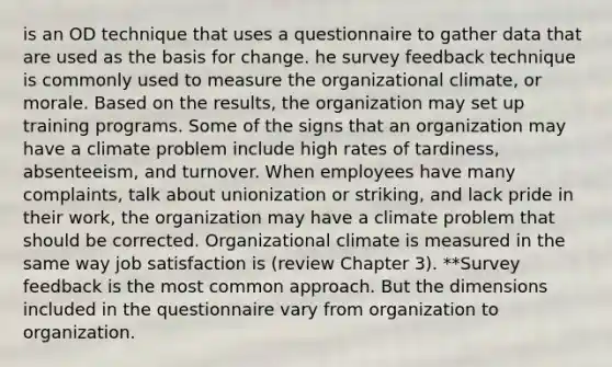 is an OD technique that uses a questionnaire to gather data that are used as the basis for change. he survey feedback technique is commonly used to measure the organizational climate, or morale. Based on the results, the organization may set up training programs. Some of the signs that an organization may have a climate problem include high rates of tardiness, absenteeism, and turnover. When employees have many complaints, talk about unionization or striking, and lack pride in their work, the organization may have a climate problem that should be corrected. Organizational climate is measured in the same way job satisfaction is (review Chapter 3). **Survey feedback is the most common approach. But the dimensions included in the questionnaire vary from organization to organization.