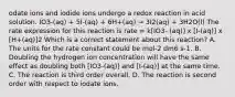 odate ions and iodide ions undergo a redox reaction in acid solution. IO3-(aq) + 5I-(aq) + 6H+(aq) → 3I2(aq) + 3H2O(l) The rate expression for this reaction is rate = k[IO3- (aq)] x [I-(aq)] x [H+(aq)]2 Which is a correct statement about this reaction? A. The units for the rate constant could be mol-2 dm6 s-1. B. Doubling the hydrogen ion concentration will have the same effect as doubling both [IO3-(aq)] and [I-(aq)] at the same time. C. The reaction is third order overall. D. The reaction is second order with respect to iodate ions.