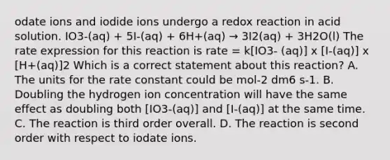 odate ions and iodide ions undergo a redox reaction in acid solution. IO3-(aq) + 5I-(aq) + 6H+(aq) → 3I2(aq) + 3H2O(l) The rate expression for this reaction is rate = k[IO3- (aq)] x [I-(aq)] x [H+(aq)]2 Which is a correct statement about this reaction? A. The units for the rate constant could be mol-2 dm6 s-1. B. Doubling the hydrogen ion concentration will have the same effect as doubling both [IO3-(aq)] and [I-(aq)] at the same time. C. The reaction is third order overall. D. The reaction is second order with respect to iodate ions.