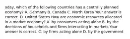 oday, which of the following countries has a centrally planned​ economy? A. Germany B. Canada C. North Korea Your answer is correct. D. United States How are economic resources allocated in a market​ economy? A. by consumers acting alone B. by the decisions of households and firms interacting in markets Your answer is correct. C. by firms acting alone D. by the government