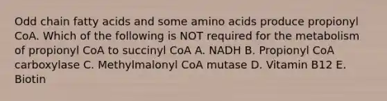 Odd chain fatty acids and some amino acids produce propionyl CoA. Which of the following is NOT required for the metabolism of propionyl CoA to succinyl CoA A. NADH B. Propionyl CoA carboxylase C. Methylmalonyl CoA mutase D. Vitamin B12 E. Biotin