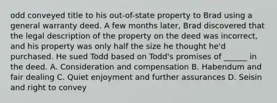 odd conveyed title to his out-of-state property to Brad using a general warranty deed. A few months later, Brad discovered that the legal description of the property on the deed was incorrect, and his property was only half the size he thought he'd purchased. He sued Todd based on Todd's promises of ______ in the deed. A. Consideration and compensation B. Habendum and fair dealing C. Quiet enjoyment and further assurances D. Seisin and right to convey