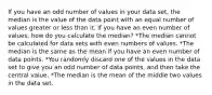 If you have an odd number of values in your data set, the median is the value of the data point with an equal number of values greater or less than it. If you have an even number of values, how do you calculate the median? *The median cannot be calculated for data sets with even numbers of values. *The median is the same as the mean if you have an even number of data points. *You randomly discard one of the values in the data set to give you an odd number of data points, and then take the central value. *The median is the mean of the middle two values in the data set.