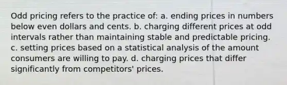 Odd pricing refers to the practice of: a. ending prices in numbers below even dollars and cents. b. charging different prices at odd intervals rather than maintaining stable and predictable pricing. c. setting prices based on a statistical analysis of the amount consumers are willing to pay. d. charging prices that differ significantly from competitors' prices.