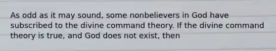 As odd as it may sound, some nonbelievers in God have subscribed to the divine command theory. If the divine command theory is true, and God does not exist, then