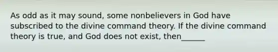 As odd as it may sound, some nonbelievers in God have subscribed to the divine command theory. If the divine command theory is true, and God does not exist, then______