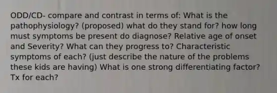 ODD/CD- compare and contrast in terms of: What is the pathophysiology? (proposed) what do they stand for? how long must symptoms be present do diagnose? Relative age of onset and Severity? What can they progress to? Characteristic symptoms of each? (just describe the nature of the problems these kids are having) What is one strong differentiating factor? Tx for each?