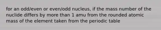 for an odd/even or even/odd nucleus, if the mass number of the nuclide differs by <a href='https://www.questionai.com/knowledge/keWHlEPx42-more-than' class='anchor-knowledge'>more than</a> 1 amu from the rounded atomic mass of the element taken from <a href='https://www.questionai.com/knowledge/kIrBULvFQz-the-periodic-table' class='anchor-knowledge'>the periodic table</a>