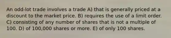 An odd-lot trade involves a trade A) that is generally priced at a discount to the market price. B) requires the use of a limit order. C) consisting of any number of shares that is not a multiple of 100. D) of 100,000 shares or more. E) of only 100 shares.