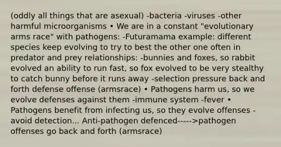 (oddly all things that are asexual) -bacteria -viruses -other harmful microorganisms • We are in a constant "evolutionary arms race" with pathogens: -Futuramama example: different species keep evolving to try to best the other one often in predator and prey relationships: -bunnies and foxes, so rabbit evolved an ability to run fast, so fox evolved to be very stealthy to catch bunny before it runs away -selection pressure back and forth defense offense (armsrace) • Pathogens harm us, so we evolve defenses against them -immune system -fever • Pathogens benefit from infecting us, so they evolve offenses -avoid detection... Anti-pathogen defenced----->pathogen offenses go back and forth (armsrace)