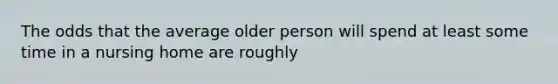 The odds that the average older person will spend at least some time in a nursing home are roughly