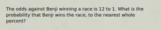 The odds against Benji winning a race is 12 to 1. What is the probability that Benji wins the race, to the nearest whole percent?